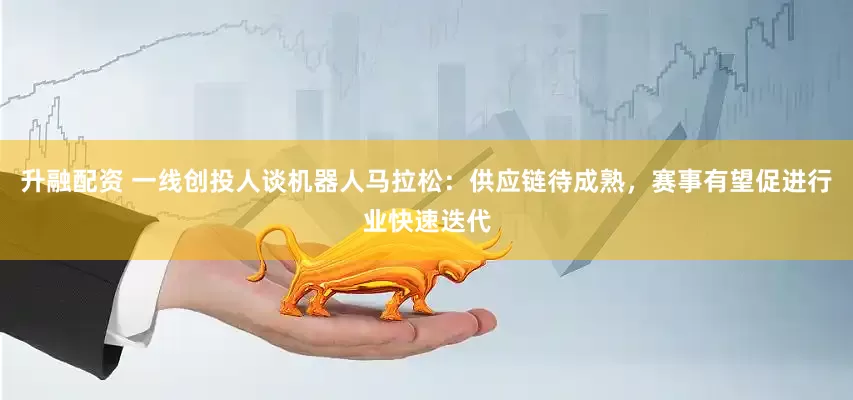 升融配资 一线创投人谈机器人马拉松：供应链待成熟，赛事有望促进行业快速迭代