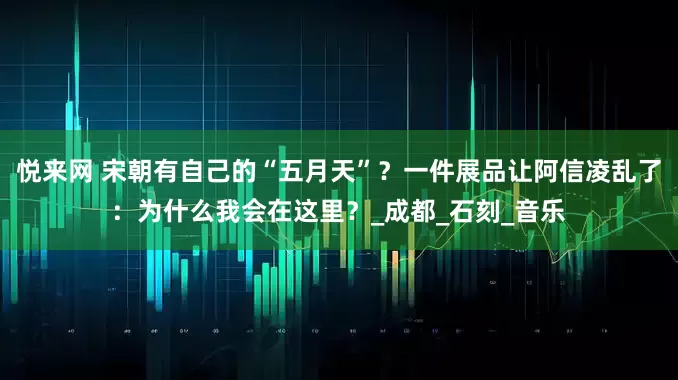 悦来网 宋朝有自己的“五月天”？一件展品让阿信凌乱了：为什么我会在这里？_成都_石刻_音乐