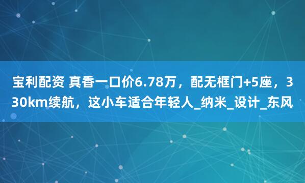 宝利配资 真香一口价6.78万，配无框门+5座，330km续航，这小车适合年轻人_纳米_设计_东风