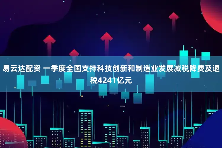 易云达配资 一季度全国支持科技创新和制造业发展减税降费及退税4241亿元