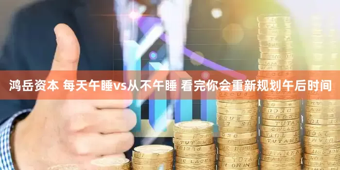 鸿岳资本 每天午睡vs从不午睡 看完你会重新规划午后时间