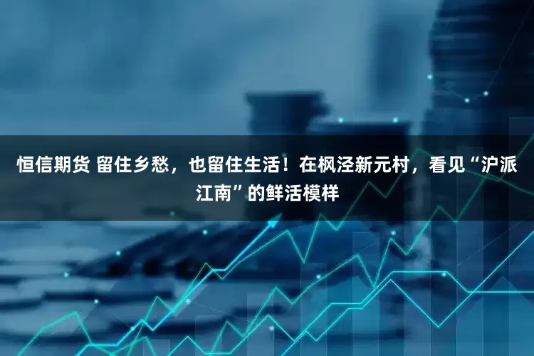 恒信期货 留住乡愁，也留住生活！在枫泾新元村，看见“沪派江南”的鲜活模样