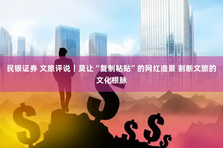 民银证券 文旅评说｜莫让“复制粘贴”的网红造景 割断文旅的文化根脉